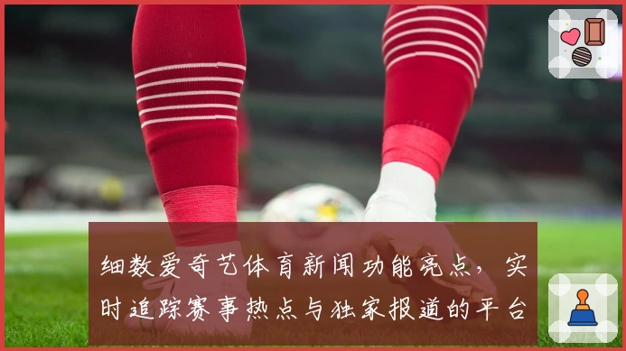 细数爱奇艺体育新闻功能亮点,实时追踪赛事热点与独家报道的平台