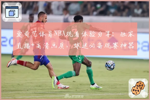 爱奇艺体育NBA观看体验分享：独家直播+高清画质，球迷必备观赛神器
