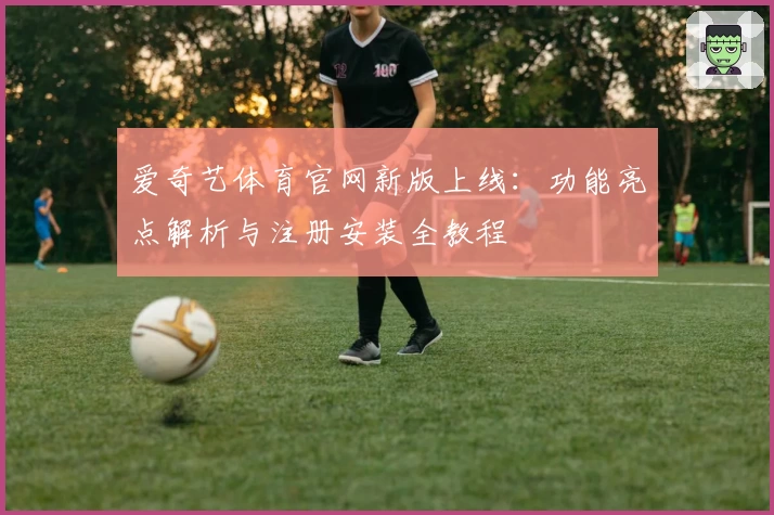 爱奇艺体育官网新版上线：功能亮点解析与注册安装全教程