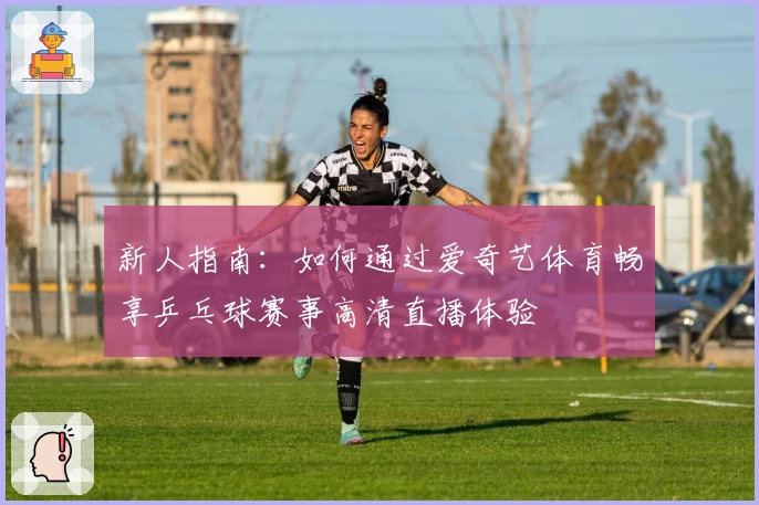 新人指南：如何通过爱奇艺体育畅享乒乓球赛事高清直播体验