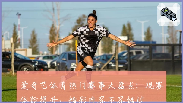 爱奇艺体育热门赛事大盘点:观赛体验提升,精彩内容不容错过