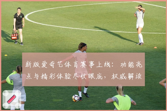 新版爱奇艺体育赛事上线：功能亮点与精彩体验尽收眼底，权威解读多维度观看方式