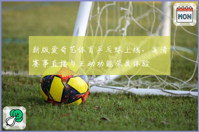 新版爱奇艺体育乒乓球上线,高清赛事直播与互动功能深度体验