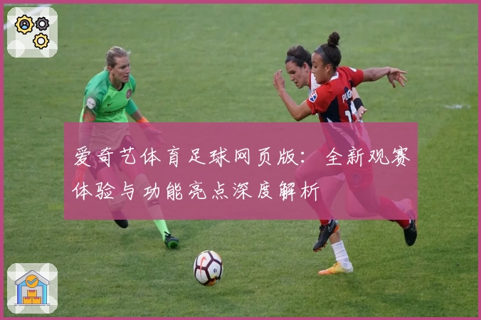 爱奇艺体育足球网页版：全新观赛体验与功能亮点深度解析