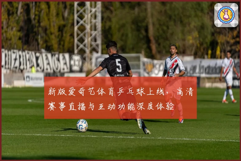 新版爱奇艺体育乒乓球上线，高清赛事直播与互动功能深度体验