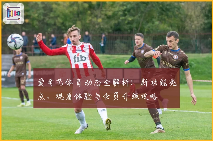 爱奇艺体育动态全解析：新功能亮点、观看体验与会员升级攻略