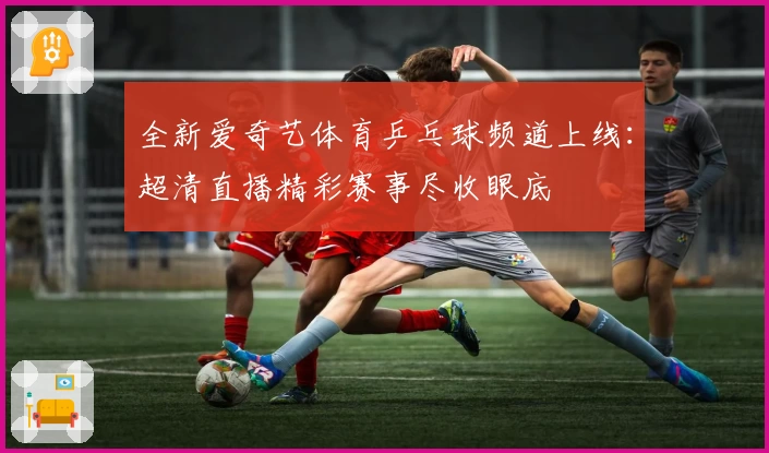 全新爱奇艺体育乒乓球频道上线：超清直播精彩赛事尽收眼底