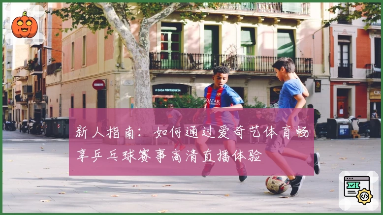 新人指南：如何通过爱奇艺体育畅享乒乓球赛事高清直播体验