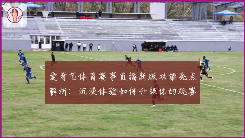 爱奇艺体育赛事直播新版功能亮点解析：沉浸体验如何升级你的观赛时光