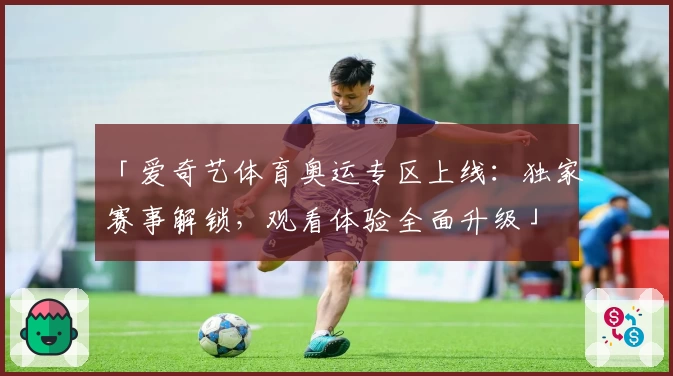 「爱奇艺体育奥运专区上线：独家赛事解锁，观看体验全面升级」