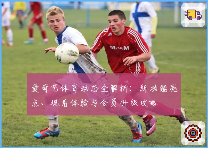 爱奇艺体育动态全解析：新功能亮点、观看体验与会员升级攻略