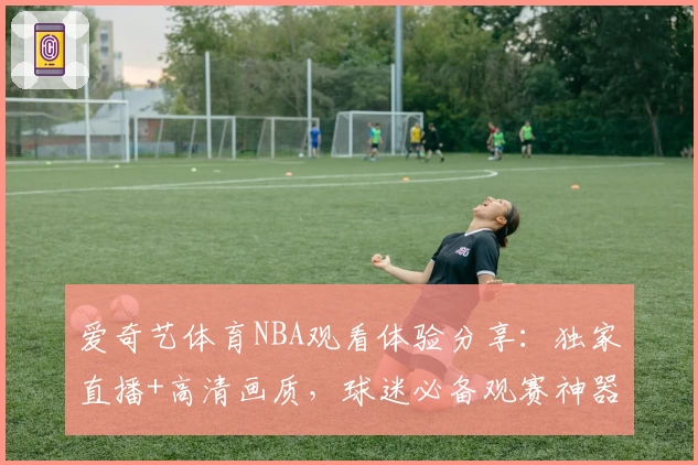 爱奇艺体育NBA观看体验分享：独家直播+高清画质，球迷必备观赛神器